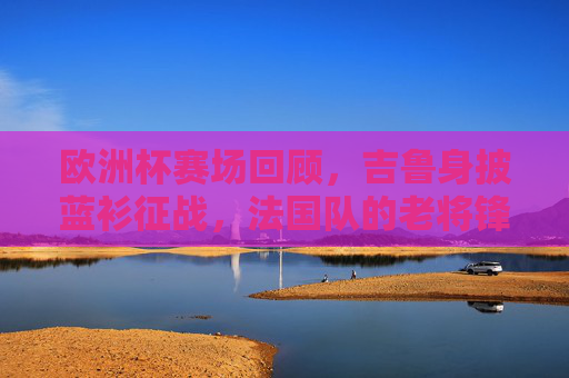 欧洲杯赛场回顾,吉鲁身披蓝衫征战,法国队的老将锋芒,吉鲁蓝衫征欧洲杯,法国老将锋芒显 欧洲杯赛场回顾,吉鲁身披蓝衫征战,法国队的老将锋芒,吉鲁蓝衫征欧洲杯,法国老将锋芒显