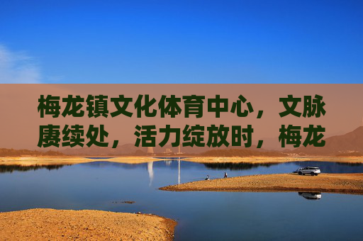 梅龙镇文化体育中心，文脉赓续处，活力绽放时，梅龙镇文化体育中心，文脉赓续，活力绽放