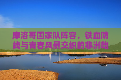 摩洛哥国家队阵容,铁血防线与青春风暴交织的非洲雄狮,摩洛哥国家队,铁血防线与青春风暴交织的非洲雄狮 摩洛哥国家队阵容,铁血防线与青春风暴交织的非洲雄狮,摩洛哥国家队,铁血防线与青春风暴交织的非洲雄狮