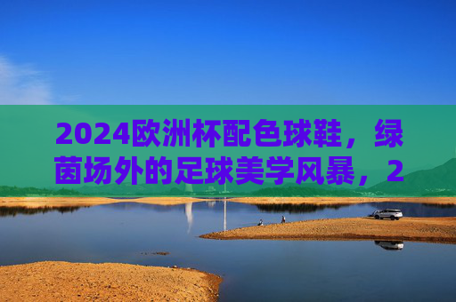 2024欧洲杯配色球鞋,绿茵场外的足球美学风暴,2024欧洲杯配色球鞋,绿茵场外的足球美学风暴 2024欧洲杯配色球鞋,绿茵场外的足球美学风暴,2024欧洲杯配色球鞋,绿茵场外的足球美学风暴