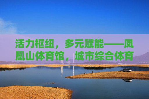 活力枢纽,多元赋能——凤凰山体育馆,城市综合体育新地标,凤凰山体育馆,活力枢纽赋能城市综合体育新地标 活力枢纽,多元赋能——凤凰山体育馆,城市综合体育新地标,凤凰山体育馆,活力枢纽赋能城市综合体育新地标