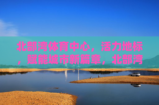 北部湾体育中心,活力地标,赋能城市新篇章,北部湾体育中心,活力地标赋能城市新章 北部湾体育中心,活力地标,赋能城市新篇章,北部湾体育中心,活力地标赋能城市新章