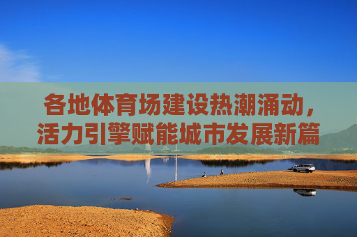 各地体育场建设热潮涌动,活力引擎赋能城市发展新篇章,体育场建设,赋能城市发展新活力引擎 各地体育场建设热潮涌动,活力引擎赋能城市发展新篇章,体育场建设,赋能城市发展新活力引擎