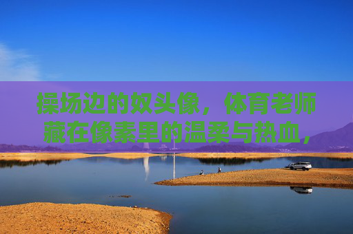 操场边的奴头像,体育老师藏在像素里的温柔与热血,操场边的像素头像,体育老师的温柔与热血 操场边的奴头像,体育老师藏在像素里的温柔与热血,操场边的像素头像,体育老师的温柔与热血