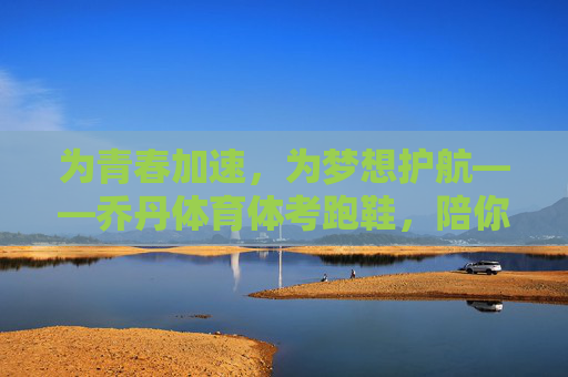 为青春加速,为梦想护航——乔丹体育体考跑鞋,陪你跑过每一条冲刺跑道,乔丹体考跑鞋,为青春加速,为梦想护航 为青春加速,为梦想护航——乔丹体育体考跑鞋,陪你跑过每一条冲刺跑道,乔丹体考跑鞋,为青春加速,为梦想护航