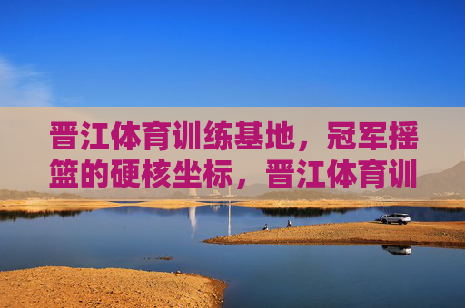 晋江体育训练基地,冠军摇篮的硬核坐标,晋江体育训练基地,冠军摇篮的硬核坐标 晋江体育训练基地,冠军摇篮的硬核坐标,晋江体育训练基地,冠军摇篮的硬核坐标