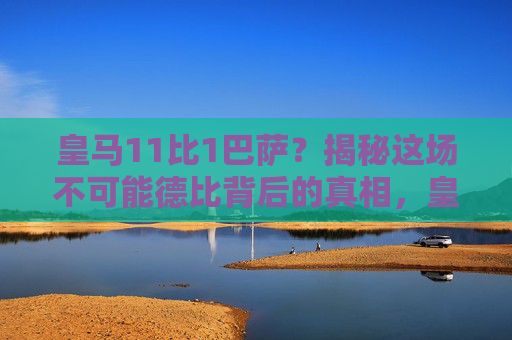 皇马11比1巴萨?揭秘这场不可能德比背后的真相,皇马11比1巴萨,不可能德比的惊天真相 皇马11比1巴萨?揭秘这场不可能德比背后的真相,皇马11比1巴萨,不可能德比的惊天真相
