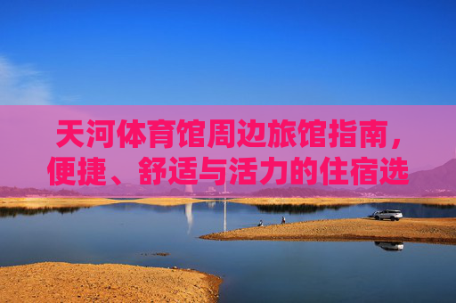 天河体育馆周边旅馆指南,便捷、舒适与活力的住宿选择,天河体育馆周边旅馆,便捷舒适活力的住宿指南 天河体育馆周边旅馆指南,便捷、舒适与活力的住宿选择,天河体育馆周边旅馆,便捷舒适活力的住宿指南