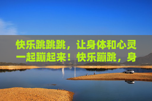 快乐跳跳跳,让身体和心灵一起蹦起来!快乐蹦跳,身心共飞扬 快乐跳跳跳,让身体和心灵一起蹦起来!快乐蹦跳,身心共飞扬