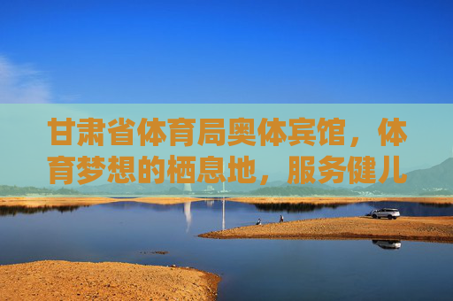 甘肃省体育局奥体宾馆,体育梦想的栖息地,服务健儿的温馨家,甘肃省体育局奥体宾馆,体育梦想栖息地,健儿温馨家 甘肃省体育局奥体宾馆,体育梦想的栖息地,服务健儿的温馨家,甘肃省体育局奥体宾馆,体育梦想栖息地,健儿温馨家