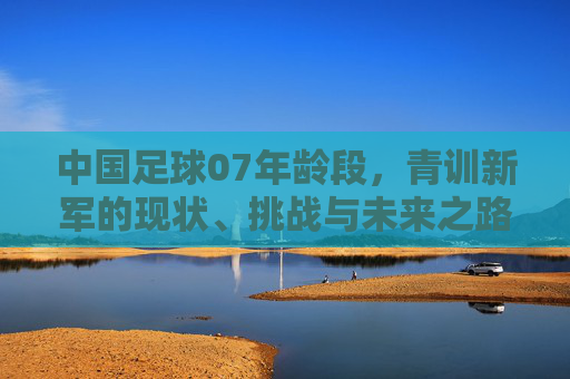 中国足球07年龄段，青训新军的现状、挑战与未来之路，中国足球07年龄段青训新军，现状、挑战与未来之路