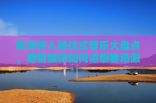 欧洲杯入场仪式音乐大盘点,燃情旋律如何点燃赛场激情?欧洲杯入场仪式音乐,燃情旋律点燃赛场激情 欧洲杯入场仪式音乐大盘点,燃情旋律如何点燃赛场激情?欧洲杯入场仪式音乐,燃情旋律点燃赛场激情