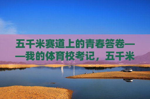 五千米赛道上的青春答卷——我的体育校考记,五千米赛道,青春的体育校考答卷 五千米赛道上的青春答卷——我的体育校考记,五千米赛道,青春的体育校考答卷