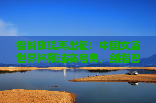 铿锵玫瑰再出征!中国女篮世界杯预选赛启幕,剑指巴黎梦想,铿锵玫瑰再出征!中国女篮世界杯预选赛启幕,剑指巴黎梦想 铿锵玫瑰再出征!中国女篮世界杯预选赛启幕,剑指巴黎梦想,铿锵玫瑰再出征!中国女篮世界杯预选赛启幕,剑指巴黎梦想
