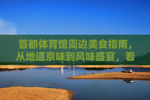 首都体育馆周边美食指南,从地道京味到风味盛宴,看比赛之余怎能错过?首都体育馆美食攻略,京味盛宴,观赛必尝 首都体育馆周边美食指南,从地道京味到风味盛宴,看比赛之余怎能错过?首都体育馆美食攻略,京味盛宴,观赛必尝