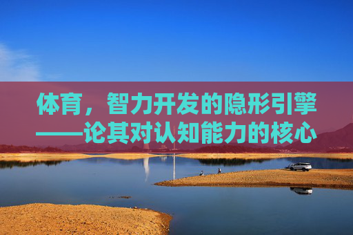 体育,智力开发的隐形引擎——论其对认知能力的核心塑造,体育,智力开发的隐形引擎——认知能力的核心塑造 体育,智力开发的隐形引擎——论其对认知能力的核心塑造,体育,智力开发的隐形引擎——认知能力的核心塑造