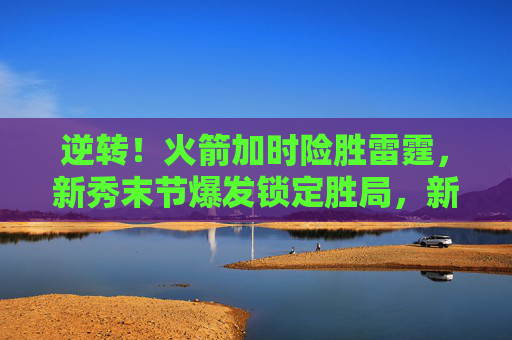 逆转!火箭加时险胜雷霆,新秀末节爆发锁定胜局,新秀末节爆发!火箭加时逆转险胜雷霆 逆转!火箭加时险胜雷霆,新秀末节爆发锁定胜局,新秀末节爆发!火箭加时逆转险胜雷霆