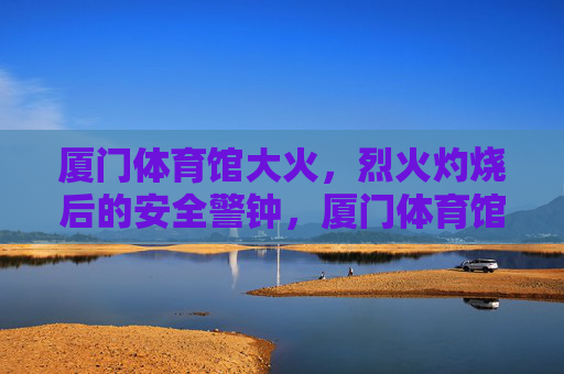 厦门体育馆大火,烈火灼烧后的安全警钟,厦门体育馆大火敲响安全警钟 厦门体育馆大火,烈火灼烧后的安全警钟,厦门体育馆大火敲响安全警钟