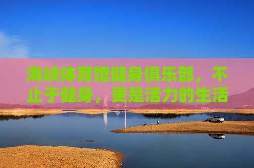 海峡体育馆健身俱乐部，不止于健身，更是活力的生活主场，海峡体育馆健身俱乐部，活力生活主场，不止于健身