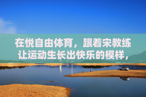 在悦自由体育,跟着宋教练让运动生长出快乐的模样,悦自由体育,宋教练让运动生长快乐模样 在悦自由体育,跟着宋教练让运动生长出快乐的模样,悦自由体育,宋教练让运动生长快乐模样