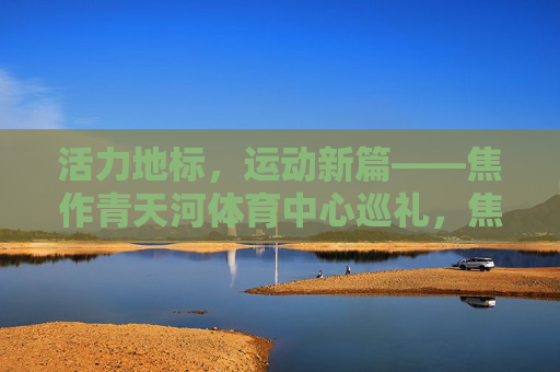 活力地标，运动新篇——焦作青天河体育中心巡礼，焦作青天河体育中心，活力地标，运动新篇