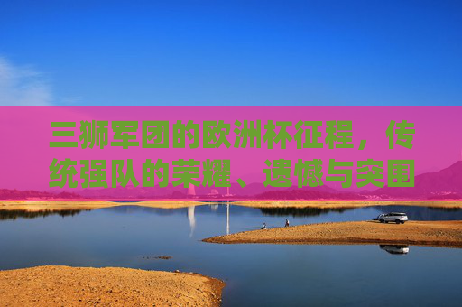 三狮军团的欧洲杯征程,传统强队的荣耀、遗憾与突围之路,传统强队三狮军团的欧洲杯征途,荣耀、遗憾与突围 三狮军团的欧洲杯征程,传统强队的荣耀、遗憾与突围之路,传统强队三狮军团的欧洲杯征途,荣耀、遗憾与突围
