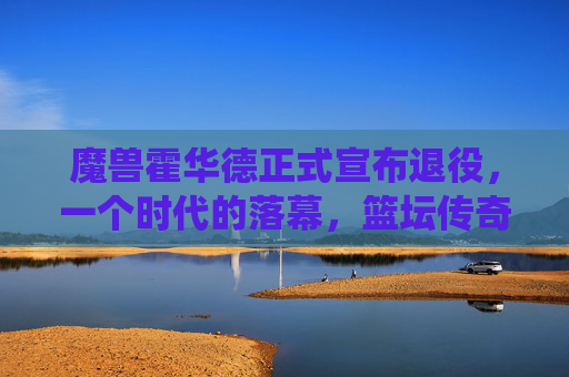 魔兽霍华德正式宣布退役，一个时代的落幕，篮坛传奇的谢幕，魔兽霍华德退役，篮坛传奇时代落幕