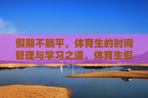 假期不躺平,体育生的时间管理与学习之道,体育生假期不躺平,时间管理与学习之道 假期不躺平,体育生的时间管理与学习之道,体育生假期不躺平,时间管理与学习之道