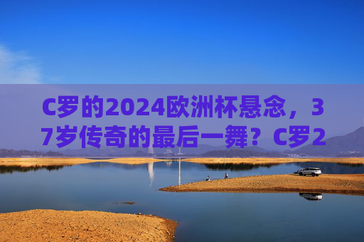 C罗的2024欧洲杯悬念,37岁传奇的最后一舞?C罗2024欧洲杯,37岁传奇的最后一舞悬念? C罗的2024欧洲杯悬念,37岁传奇的最后一舞?C罗2024欧洲杯,37岁传奇的最后一舞悬念?
