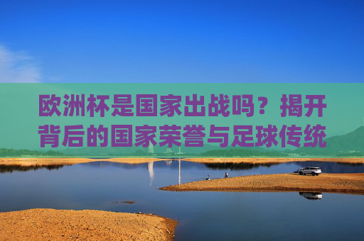 欧洲杯是国家出战吗?揭开背后的国家荣誉与足球传统,欧洲杯,国家出战背后的荣誉与传统 欧洲杯是国家出战吗?揭开背后的国家荣誉与足球传统,欧洲杯,国家出战背后的荣誉与传统