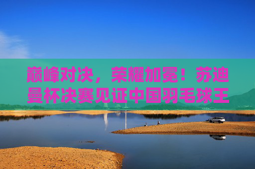 巅峰对决，荣耀加冕！苏迪曼杯决赛见证中国羽毛球王朝的坚守与传承，巅峰对决荣耀加冕，苏迪曼杯决赛见证中国羽毛球王朝坚守传承