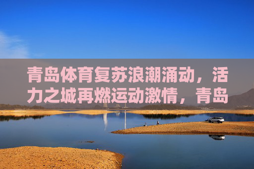 青岛体育复苏浪潮涌动,活力之城再燃运动激情,青岛体育复苏活力涌,运动激情再燃城 青岛体育复苏浪潮涌动,活力之城再燃运动激情,青岛体育复苏活力涌,运动激情再燃城