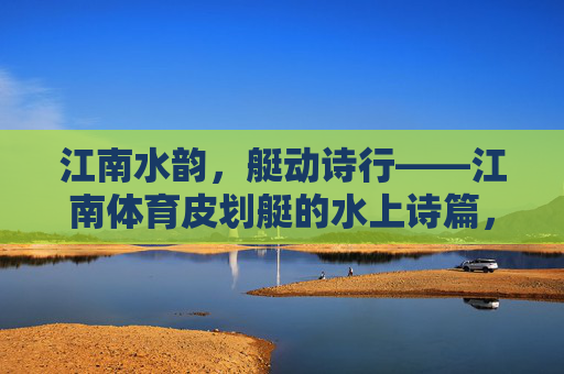 江南水韵,艇动诗行——江南体育皮划艇的水上诗篇,江南水韵,艇动诗行 江南水韵,艇动诗行——江南体育皮划艇的水上诗篇,江南水韵,艇动诗行