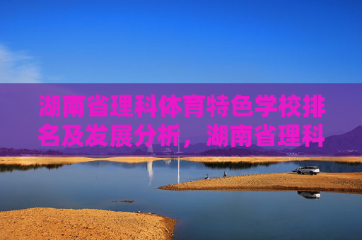 湖南省理科体育特色学校排名及发展分析,湖南省理科体育特色学校排名与发展分析 湖南省理科体育特色学校排名及发展分析,湖南省理科体育特色学校排名与发展分析