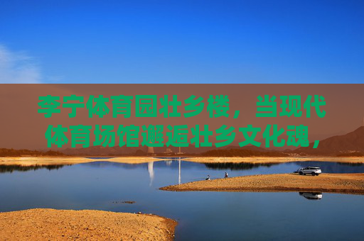 李宁体育园壮乡楼,当现代体育场馆邂逅壮乡文化魂,李宁体育园壮乡楼,现代体育场馆邂逅壮乡文化魂 李宁体育园壮乡楼,当现代体育场馆邂逅壮乡文化魂,李宁体育园壮乡楼,现代体育场馆邂逅壮乡文化魂