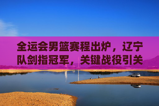 全运会男篮赛程出炉,辽宁队剑指冠军,关键战役引关注,全运会男篮赛程出炉 辽宁队剑指冠军关键战役引关注 全运会男篮赛程出炉,辽宁队剑指冠军,关键战役引关注,全运会男篮赛程出炉 辽宁队剑指冠军关键战役引关注