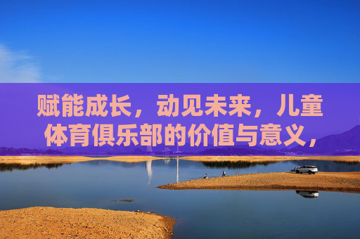 赋能成长,动见未来,儿童体育俱乐部的价值与意义,儿童体育俱乐部,赋能成长,动见未来的价值 赋能成长,动见未来,儿童体育俱乐部的价值与意义,儿童体育俱乐部,赋能成长,动见未来的价值