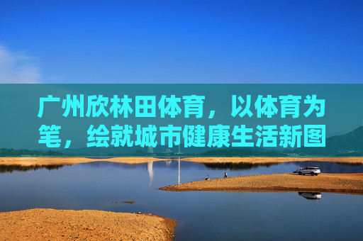 广州欣林田体育，以体育为笔，绘就城市健康生活新图景，广州欣林田体育，以体育为笔，绘城市健康生活新图景