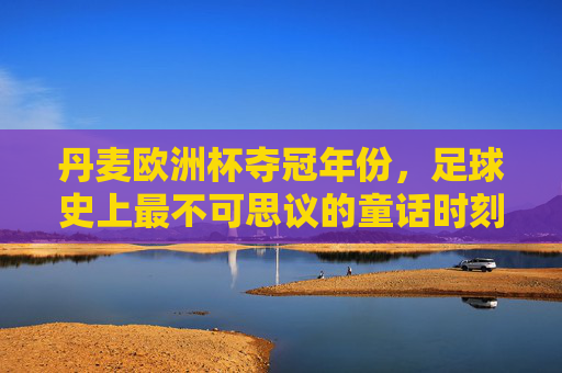 丹麦欧洲杯夺冠年份,足球史上最不可思议的童话时刻,丹麦欧洲杯夺冠,足球史上最不可思议的童话时刻 丹麦欧洲杯夺冠年份,足球史上最不可思议的童话时刻,丹麦欧洲杯夺冠,足球史上最不可思议的童话时刻