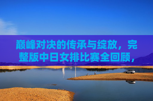 巅峰对决的传承与绽放,完整版中日女排比赛全回顾,中日女排巅峰对决,传承与绽放全回顾 巅峰对决的传承与绽放,完整版中日女排比赛全回顾,中日女排巅峰对决,传承与绽放全回顾