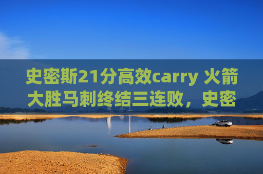史密斯21分高效carry 火箭大胜马刺终结三连败，史密斯21分高效carry 火箭大胜马刺终结三连败