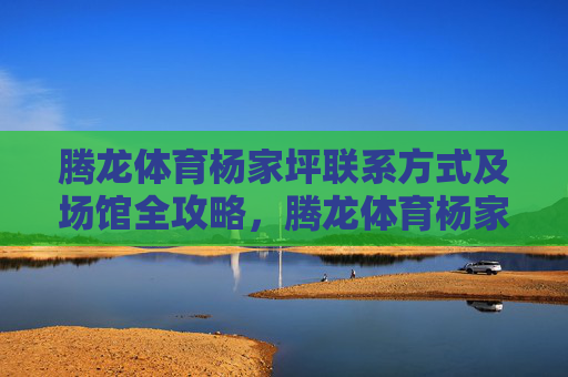 腾龙体育杨家坪联系方式及场馆全攻略,腾龙体育杨家坪联系方式及场馆全攻略 腾龙体育杨家坪联系方式及场馆全攻略,腾龙体育杨家坪联系方式及场馆全攻略