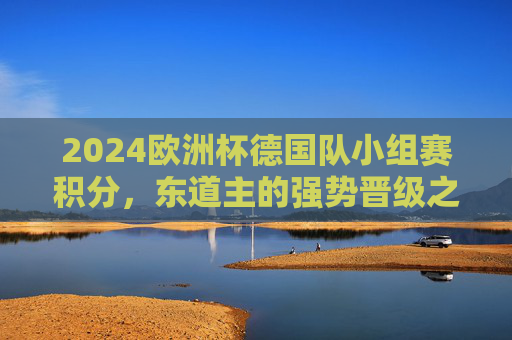 2024欧洲杯德国队小组赛积分,东道主的强势晋级之路,2024欧洲杯,东道主德国队小组赛强势晋级之路 2024欧洲杯德国队小组赛积分,东道主的强势晋级之路,2024欧洲杯,东道主德国队小组赛强势晋级之路