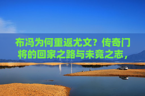 布冯为何重返尤文？传奇门将的回家之路与未竟之志，布冯的回家路，传奇门将的未竟之志