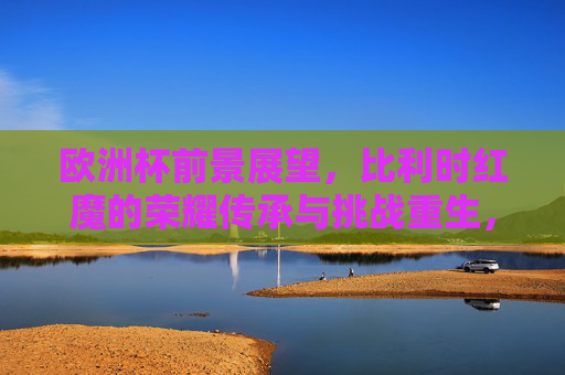 欧洲杯前景展望,比利时红魔的荣耀传承与挑战重生,欧洲杯,比利时红魔的荣耀传承与挑战重生 欧洲杯前景展望,比利时红魔的荣耀传承与挑战重生,欧洲杯,比利时红魔的荣耀传承与挑战重生