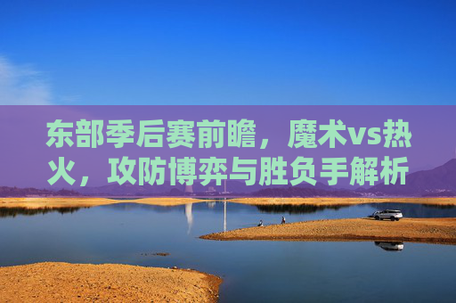东部季后赛前瞻,魔术vs热火,攻防博弈与胜负手解析,东部季后赛前瞻,魔术vs热火,攻防博弈与胜负手解析 东部季后赛前瞻,魔术vs热火,攻防博弈与胜负手解析,东部季后赛前瞻,魔术vs热火,攻防博弈与胜负手解析