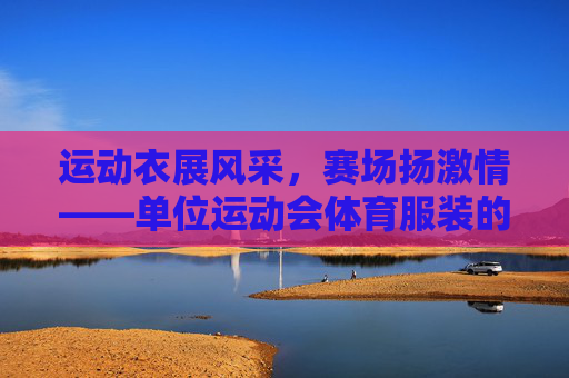 运动衣展风采,赛场扬激情——单位运动会体育服装的意义与风采 运动衣展风采,赛场扬激情——单位运动会体育服装的意义与风采