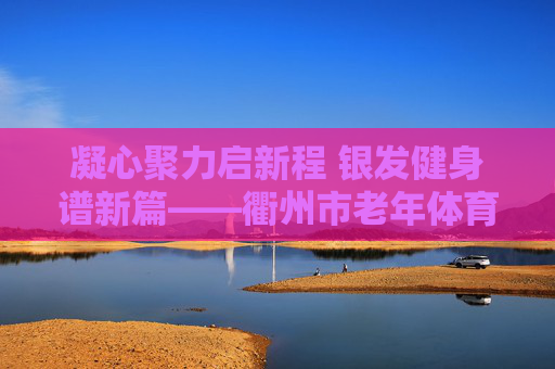 凝心聚力启新程 银发健身谱新篇——衢州市老年体育协会顺利完成换届,凝心聚力启新程 银发健身谱新篇——衢州市老年体协换届圆满完成 凝心聚力启新程 银发健身谱新篇——衢州市老年体育协会顺利完成换届,凝心聚力启新程 银发健身谱新篇——衢州市老年体协换届圆满完成