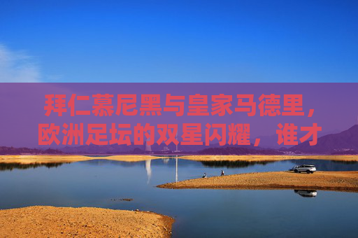 拜仁慕尼黑与皇家马德里，欧洲足坛的双星闪耀，谁才是更厉害的王者？欧洲双星闪耀，拜仁慕尼黑与皇家马德里，谁为足坛真王者？