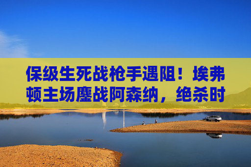 保级生死战枪手遇阻!埃弗顿主场鏖战阿森纳,绝杀时刻引爆古迪逊,保级生死战!埃弗顿主场鏖战阿森纳,绝杀引爆古迪逊 保级生死战枪手遇阻!埃弗顿主场鏖战阿森纳,绝杀时刻引爆古迪逊,保级生死战!埃弗顿主场鏖战阿森纳,绝杀引爆古迪逊